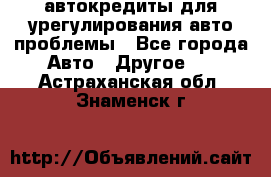 автокредиты для урегулирования авто проблемы - Все города Авто » Другое   . Астраханская обл.,Знаменск г.